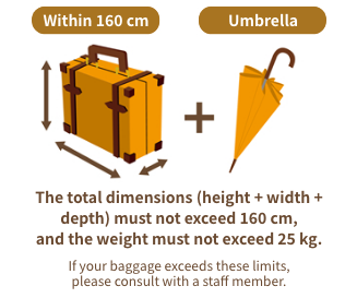 The total dimensions (height + width + depth) must not exceed 160 cm, and the weight must not exceed 25 kg.If your baggage exceeds these limits, please consult with a staff member.*One umbrella may be carried per piece of luggage.