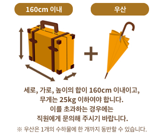 세로, 가로, 높이의 합이 160cm 이내이고, 무게는 25kg 이하여야 합니다.이를 초과하는 경우에는 직원에게 문의해 주시기 바랍니다.※ 우산은 1개의 수하물에 한 개까지 동반할 수 있습니다.