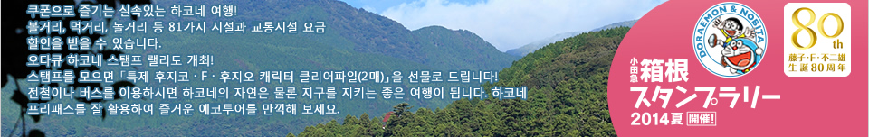 쿠폰으로 즐기는 실속있는 하코네 여행! 볼거리, 먹거리, 놀거리 등 80가지 시설과 교통시설 요금 할인을 받을 수 있습니다. 오다큐 하코네 스탬프 랠리도 개최! 스탬프를 모으면 「특제 후지코・F・후지오 캐릭터 클리어파일(2매)」을 선물로 드립니다! 전철이나 버스를 이용하시면 하코네의 자연은 물론 지구를 지키는 좋은 여행이 됩니다. 하코네 프리패스를 잘 활용하여 즐거운 에코투어를 만끽해 보세요.