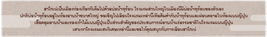 ฮาโกเน่เป็นเมืองท่องเที่ยวที่เต็มไปด้วยบ่อน้ำพุร้อน โรงแรมส่วนใหญ่ในเมืองนี้มีบ่อน้ำพุร้อนของตัวเอง ปกติบ่อน้ำพุร้อนอยู่ในห้องอาบน้ำขนาดใหญ่ ขอเชิญไปเยือนโรงแรมเหล่านี้เพื่อดื่มด่ำกับน้ำพุร้อนและผ่อนคลายในห้องแบบญี่ปุ่น เสื้อคลุมอาบน้ำและรองเท้าไม้แบบญี่ปุ่นเป็นส่วนสำคัญของประสบการณ์อาบน้ำแร่ธรรมชาติในโรงแรมแบบญี่ปุ่น เสาะหาโรงแรมแสนวิเศษเหล่านี้และขอให้คุณสนุกกับการเยือนฮาโกเน่